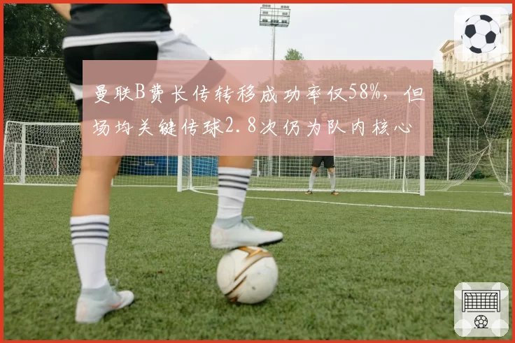 曼联B费长传转移成功率仅58%，但场均关键传球2.8次仍为队内核心