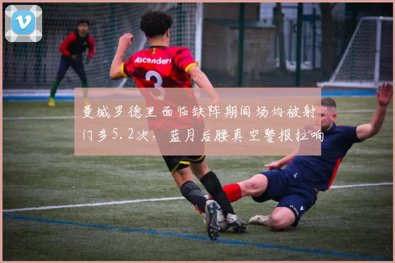 曼城罗德里面临缺阵期间场均被射门多5.2次,蓝月后腰真空警报拉响。