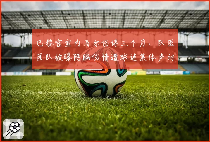 巴黎官宣内马尔伤停三个月,队医团队被曝隐瞒伤情遭球迷集体声讨__br_