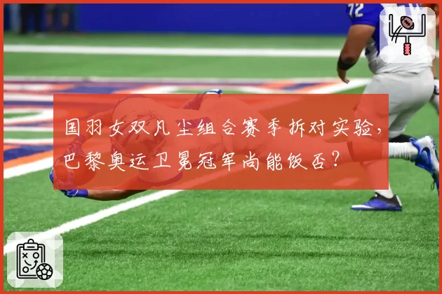国羽女双凡尘组合赛季拆对实验,巴黎奥运卫冕冠军尚能饭否?
