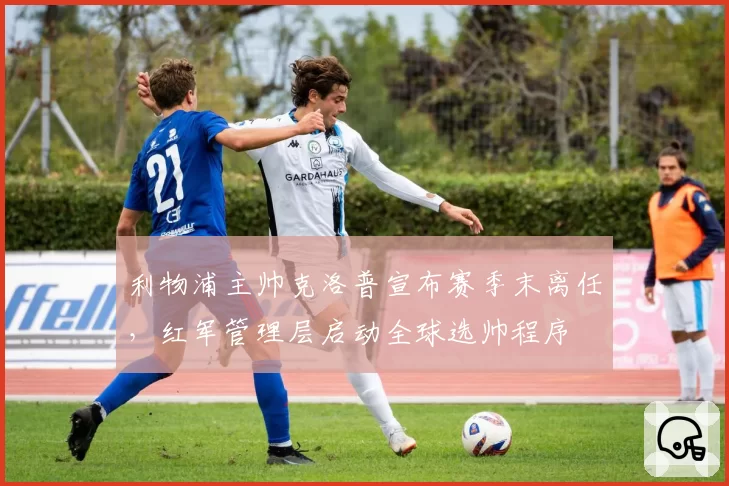 利物浦主帅克洛普宣布赛季末离任，红军管理层启动全球选帅程序