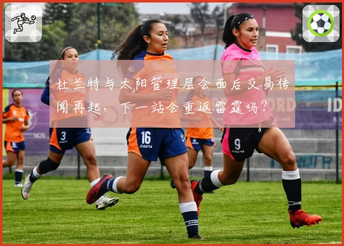 杜兰特与太阳管理层会面后交易传闻再起，下一站会重返雷霆吗？