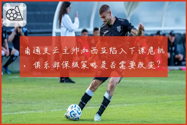 南通支云主帅加西亚陷入下课危机，俱乐部保级策略是否需要改变？