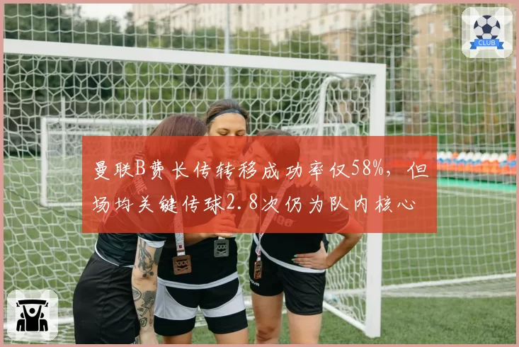 曼联B费长传转移成功率仅58%，但场均关键传球2.8次仍为队内核心