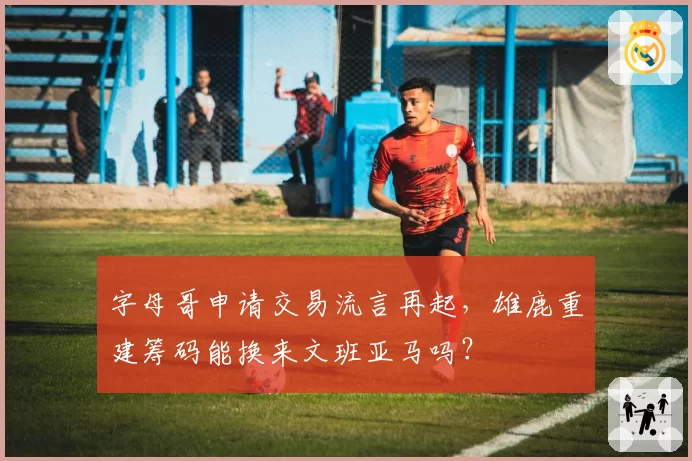 字母哥申请交易流言再起,雄鹿重建筹码能换来文班亚马吗?