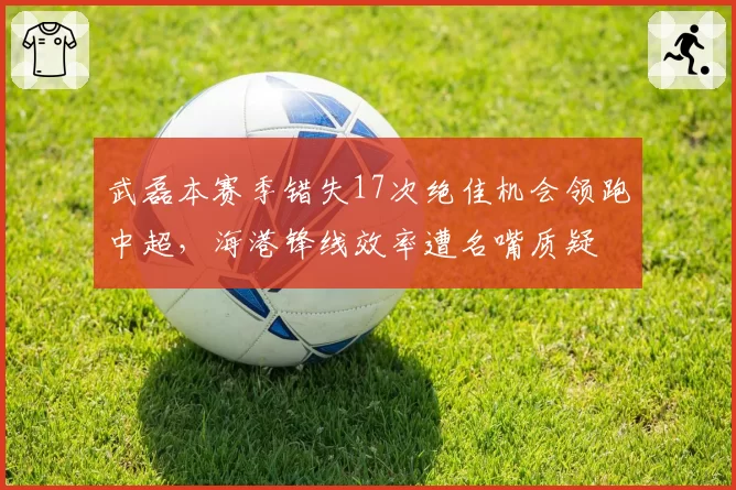 武磊本赛季错失17次绝佳机会领跑中超,海港锋线效率遭名嘴质疑