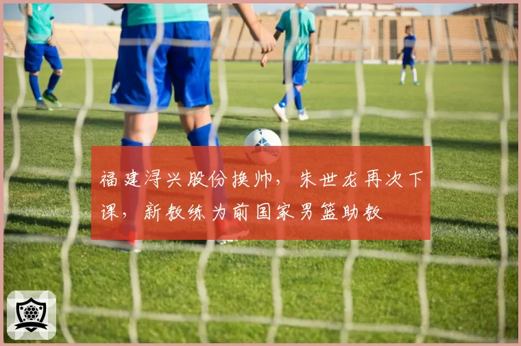 福建浔兴股份换帅，朱世龙再次下课，新教练为前国家男篮助教