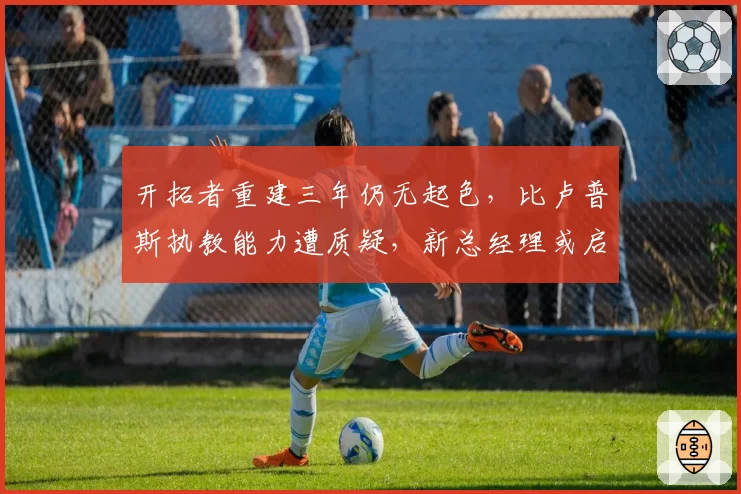 开拓者重建三年仍无起色,比卢普斯执教能力遭质疑,新总经理或启动换帅?