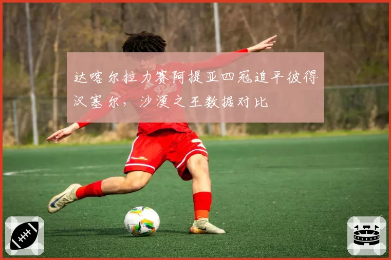 达喀尔拉力赛阿提亚四冠追平彼得汉塞尔，沙漠之王数据对比