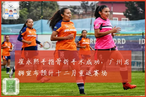 崔永熙手指骨折手术成功，广州龙狮宣布预计十二月重返赛场