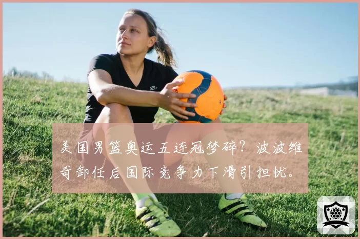 美国男篮奥运五连冠梦碎?波波维奇卸任后国际竞争力下滑引担忧。