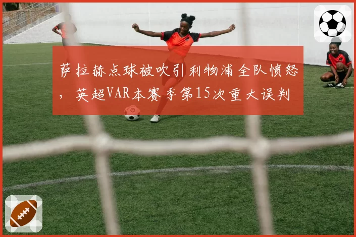 萨拉赫点球被吹引利物浦全队愤怒,英超VAR本赛季第15次重大误判