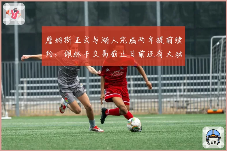詹姆斯正式与湖人完成两年提前续约,佩林卡交易截止日前还有大动作?
