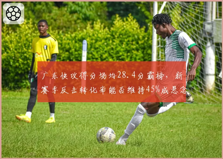 广东快攻得分场均28.4分霸榜，新赛季反击转化率能否维持45%成悬念