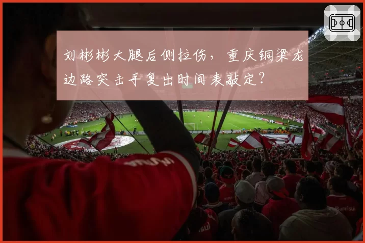 刘彬彬大腿后侧拉伤，重庆铜梁龙边路突击手复出时间表敲定？