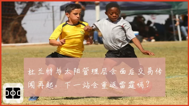 杜兰特与太阳管理层会面后交易传闻再起，下一站会重返雷霆吗？