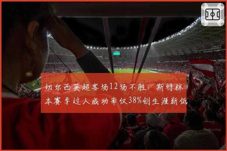 切尔西英超客场12场不胜,斯特林本赛季过人成功率仅38%创生涯新低