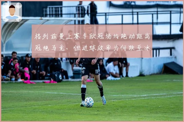 格列兹曼上赛季欧冠场均跑动距离冠绝马竞，但进球效率为何跌至冰点？