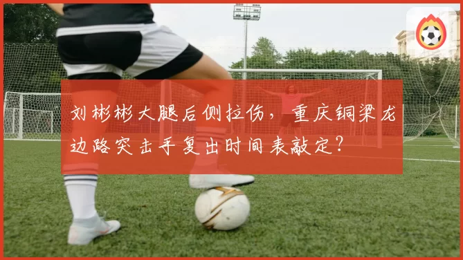 刘彬彬大腿后侧拉伤,重庆铜梁龙边路突击手复出时间表敲定?
