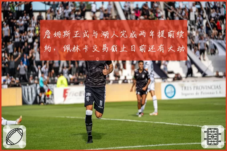 詹姆斯正式与湖人完成两年提前续约,佩林卡交易截止日前还有大动作?