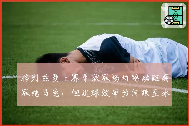 格列兹曼上赛季欧冠场均跑动距离冠绝马竞，但进球效率为何跌至冰点？