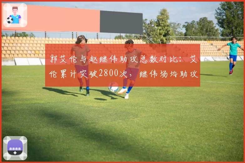 郭艾伦与赵继伟助攻总数对比：艾伦累计突破2800次，继伟场均助攻7.5次更高效