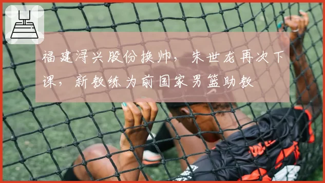 福建浔兴股份换帅，朱世龙再次下课，新教练为前国家男篮助教