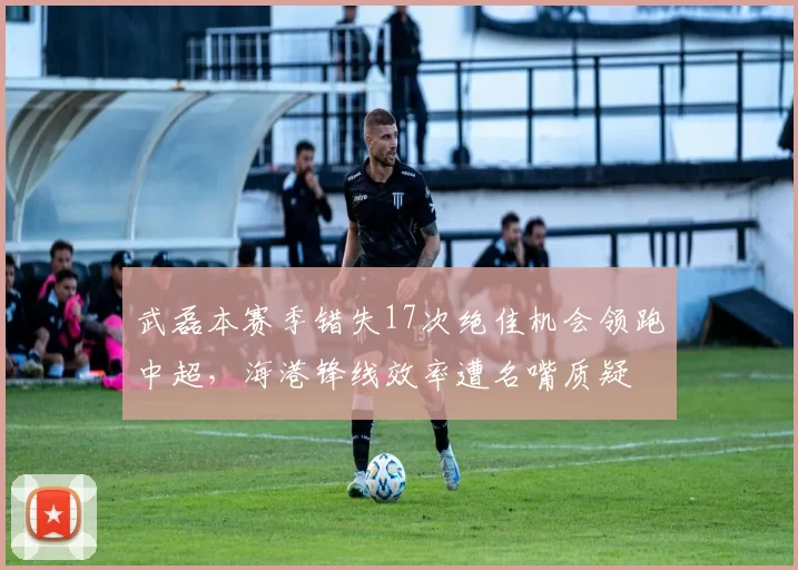 武磊本赛季错失17次绝佳机会领跑中超,海港锋线效率遭名嘴质疑
