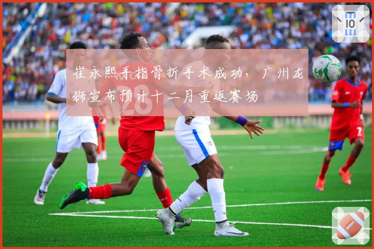 崔永熙手指骨折手术成功,广州龙狮宣布预计十二月重返赛场