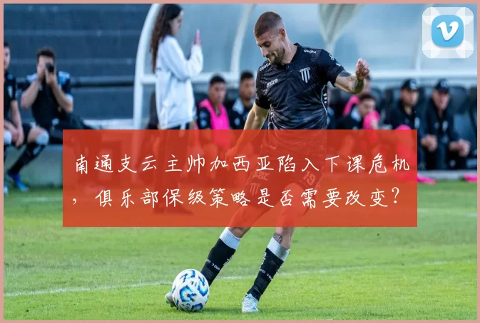 南通支云主帅加西亚陷入下课危机,俱乐部保级策略是否需要改变?