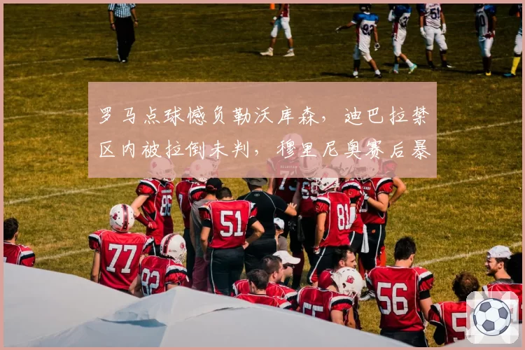 罗马点球憾负勒沃库森，迪巴拉禁区内被拉倒未判，穆里尼奥赛后暴怒有道理吗？