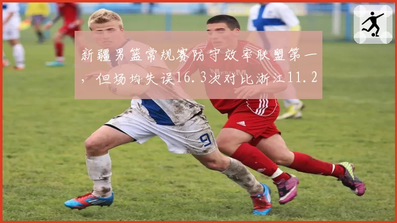 新疆男篮常规赛防守效率联盟第一，但场均失误16.3次对比浙江11.2次稳定性不足悬殊